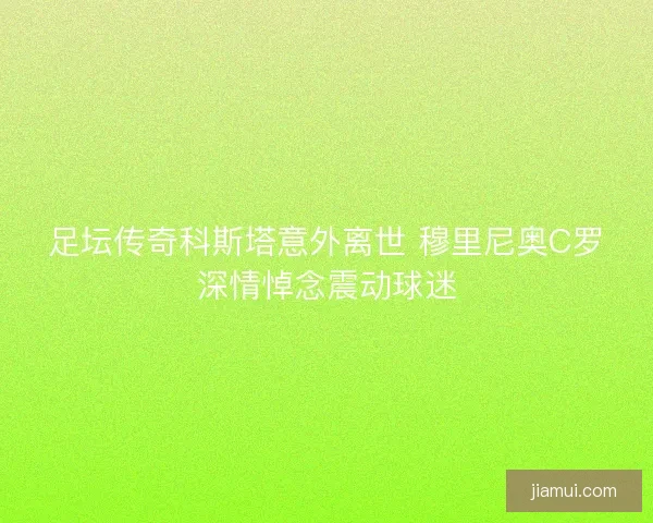 足坛传奇科斯塔意外离世 穆里尼奥C罗深情悼念震动球迷