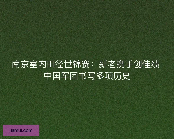 南京室内田径世锦赛：新老携手创佳绩 中国军团书写多项历史