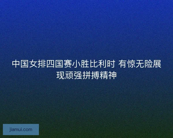 中国女排四国赛小胜比利时 有惊无险展现顽强拼搏精神